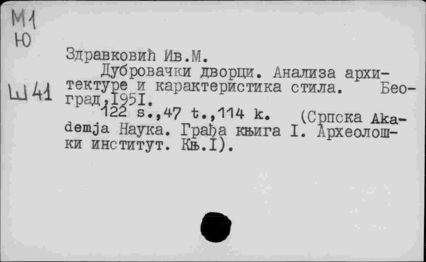 ﻿Ml ю
Id 41
Здравковић Ив.М.
Дубровачки дворци. Анализа архитектуре и карактеристика стила. Бео-град.1951.
122 s.,47 t.,114 k. (Српска Aka-aemja Наука. Грађа књига I. Археолош-
ки институт. Књ.1).